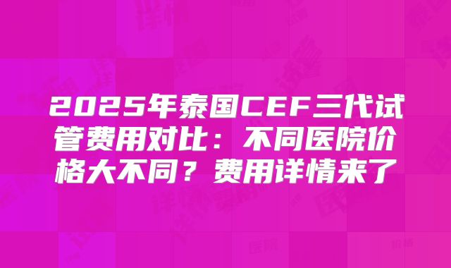 2025年泰国CEF三代试管费用对比：不同医院价格大不同？费用详情来了