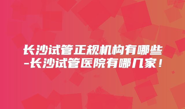 长沙试管正规机构有哪些-长沙试管医院有哪几家！