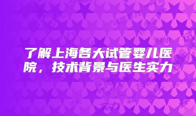 了解上海各大试管婴儿医院，技术背景与医生实力