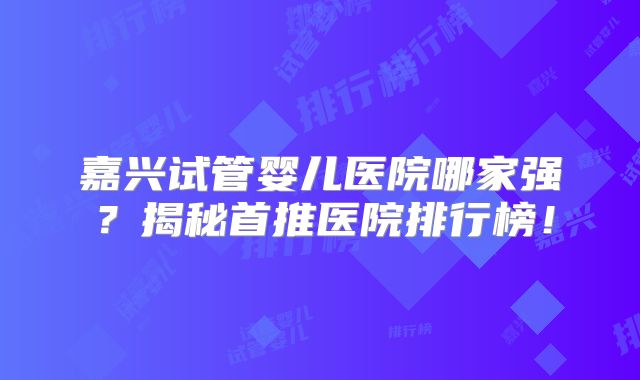 嘉兴试管婴儿医院哪家强？揭秘首推医院排行榜！