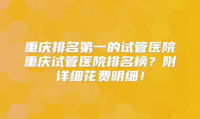重庆排名第一的试管医院重庆试管医院排名榜？附详细花费明细！