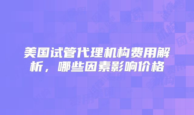 美国试管代理机构费用解析，哪些因素影响价格