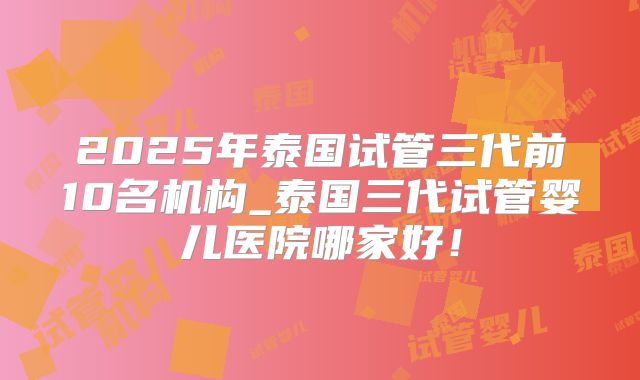 2025年泰国试管三代前10名机构_泰国三代试管婴儿医院哪家好!