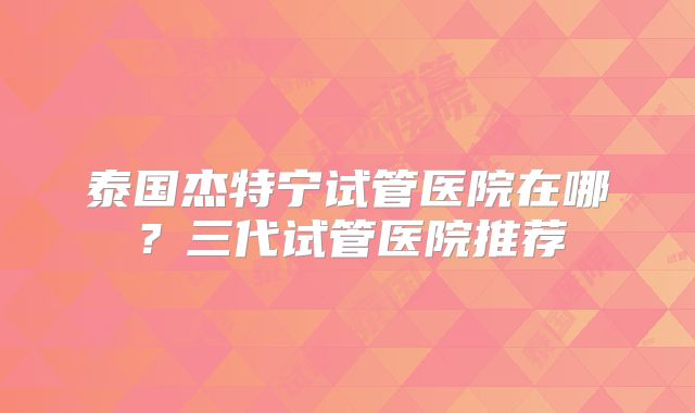 泰国杰特宁试管医院在哪？三代试管医院推荐