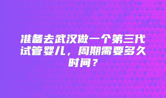 准备去武汉做一个第三代试管婴儿，周期需要多久时间？