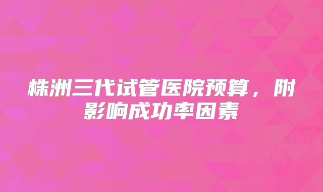 株洲三代试管医院预算，附影响成功率因素