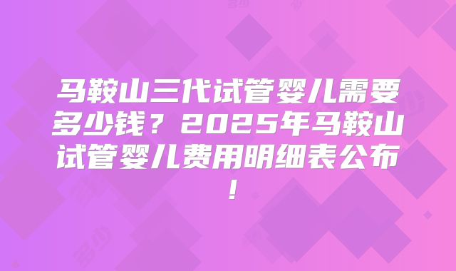 马鞍山三代试管婴儿需要多少钱？2025年马鞍山试管婴儿费用明细表公布！