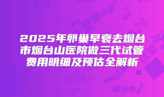 2025年卵巢早衰去烟台市烟台山医院做三代试管费用明细及预估全解析