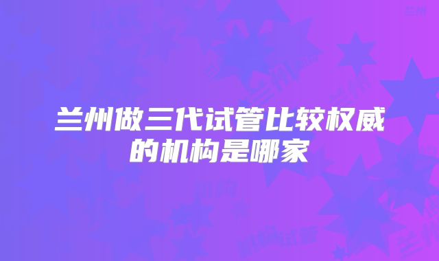 兰州做三代试管比较权威的机构是哪家