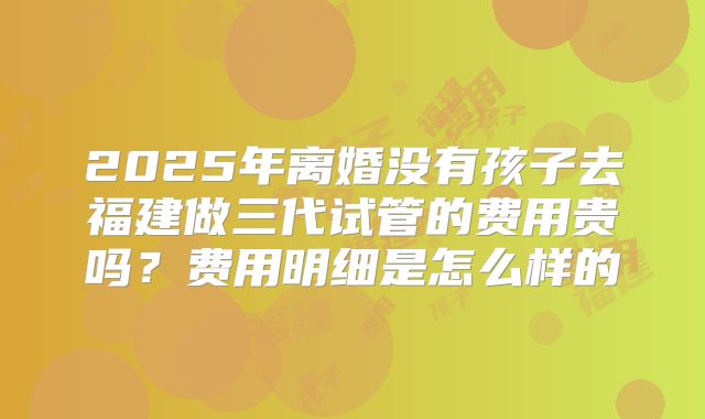 2025年离婚没有孩子去福建做三代试管的费用贵吗?费用明细是怎么样的