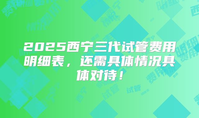 2025西宁三代试管费用明细表,还需具体情况具体对待!