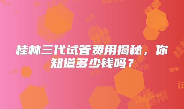 桂林三代试管费用揭秘，你知道多少钱吗？
