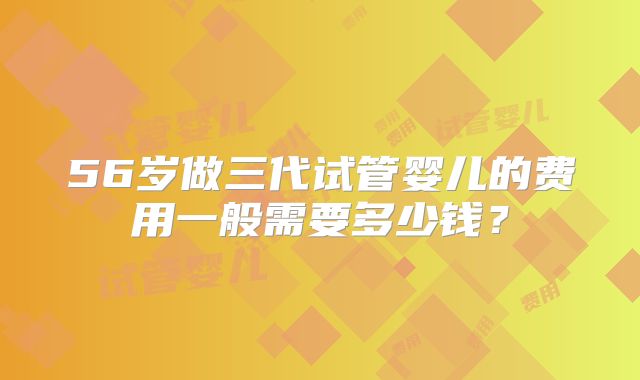 56岁做三代试管婴儿的费用一般需要多少钱？