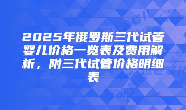 2025年俄罗斯三代试管婴儿价格一览表及费用解析，附三代试管价格明细表