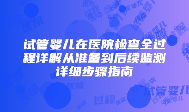 试管婴儿在医院检查全过程详解从准备到后续监测详细步骤指南