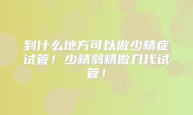 到什么地方可以做少精症试管！少精弱精做几代试管！