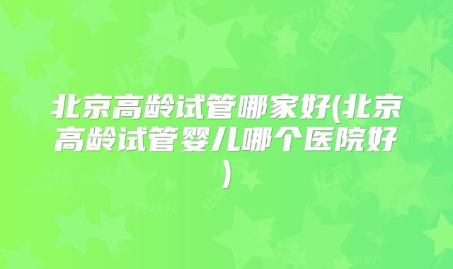北京高龄试管哪家好(北京高龄试管婴儿哪个医院好)