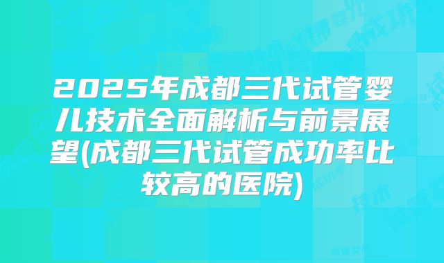 2025年成都三代试管婴儿技术全面解析与前景展望(成都三代试管成功率比较高的医院)