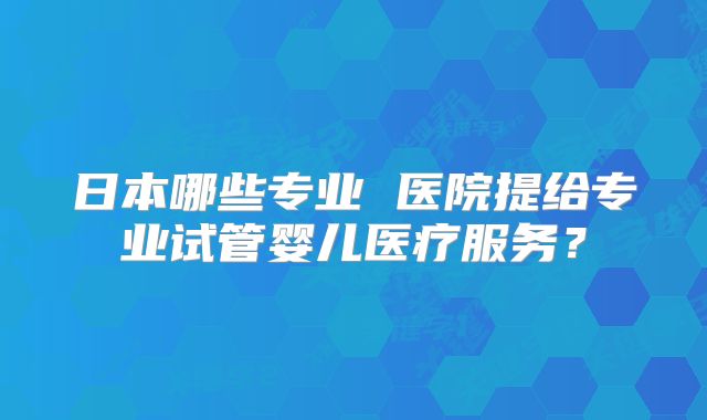 日本哪些专业 医院提给专业试管婴儿医疗服务?