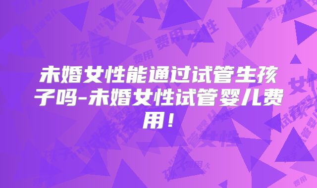 未婚女性能通过试管生孩子吗-未婚女性试管婴儿费用！