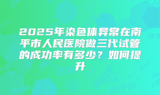2025年染色体异常在南平市人民医院做三代试管的成功率有多少？如何提升