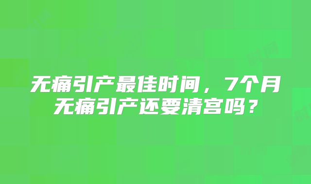 无痛引产最佳时间,7个月无痛引产还要清宫吗?