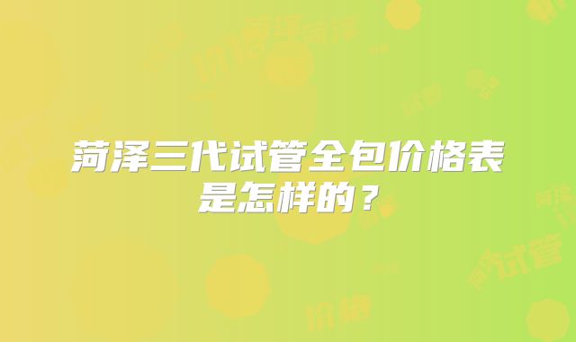 菏泽三代试管全包价格表是怎样的？
