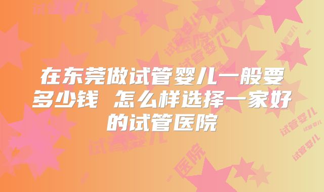 在东莞做试管婴儿一般要多少钱 怎么样选择一家好的试管医院