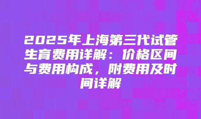 2025年上海第三代试管生育费用详解:价格区间与费用构成,附费用及时间详解