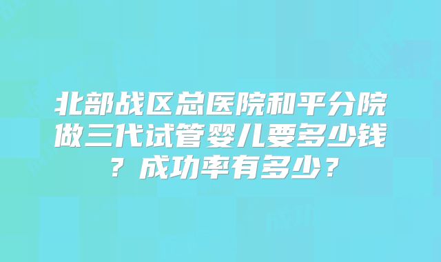 北部战区总医院和平分院做三代试管婴儿要多少钱？成功率有多少？