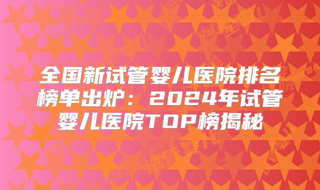 全国新试管婴儿医院排名榜单出炉:2024年试管婴儿医院TOP榜揭秘