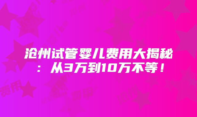 沧州试管婴儿费用大揭秘：从3万到10万不等！