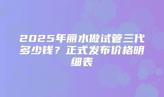 2025年丽水做试管三代多少钱？正式发布价格明细表
