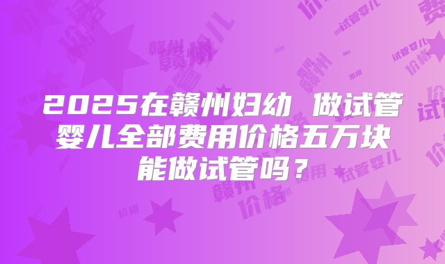 2025在赣州妇幼 做试管婴儿全部费用价格五万块能做试管吗？