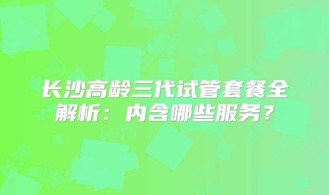 长沙高龄三代试管套餐全解析：内含哪些服务？