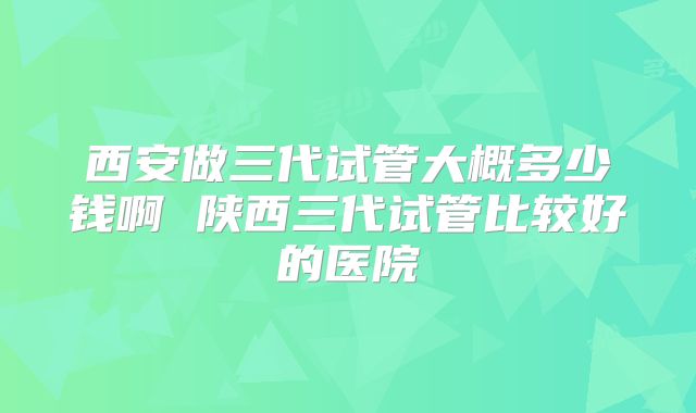 西安做三代试管大概多少钱啊 陕西三代试管比较好的医院