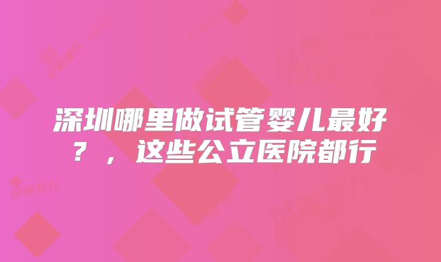 深圳哪里做试管婴儿最好?,这些公立医院都行