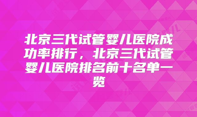 北京三代试管婴儿医院成功率排行，北京三代试管婴儿医院排名前十名单一览
