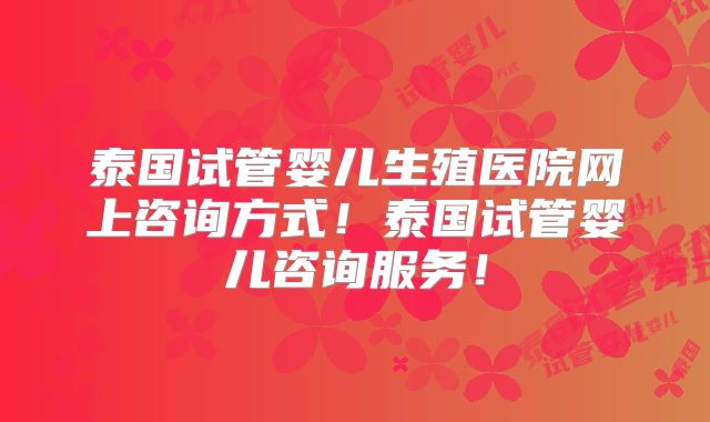 泰国试管婴儿生殖医院网上咨询方式！泰国试管婴儿咨询服务！