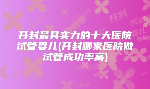 开封最具实力的十大医院试管婴儿(开封哪家医院做试管成功率高)