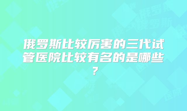 俄罗斯比较厉害的三代试管医院比较有名的是哪些?