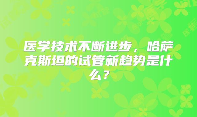 医学技术不断进步，哈萨克斯坦的试管新趋势是什么？