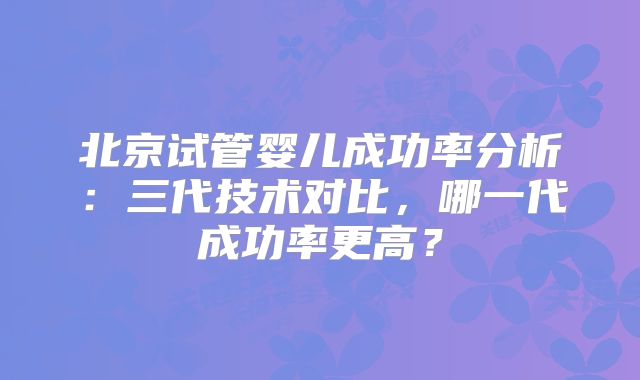 北京试管婴儿成功率分析:三代技术对比,哪一代成功率更高?
