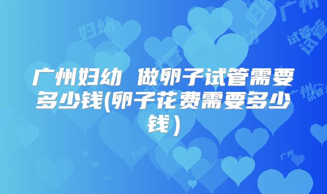 广州妇幼 做卵子试管需要多少钱(卵子花费需要多少钱）