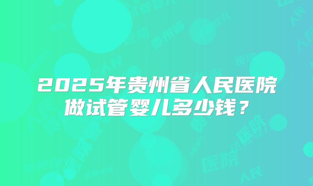 2025年贵州省人民医院做试管婴儿多少钱?