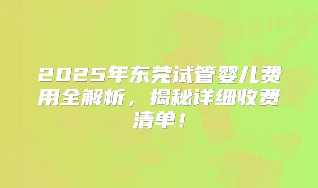 2025年东莞试管婴儿费用全解析，揭秘详细收费清单！