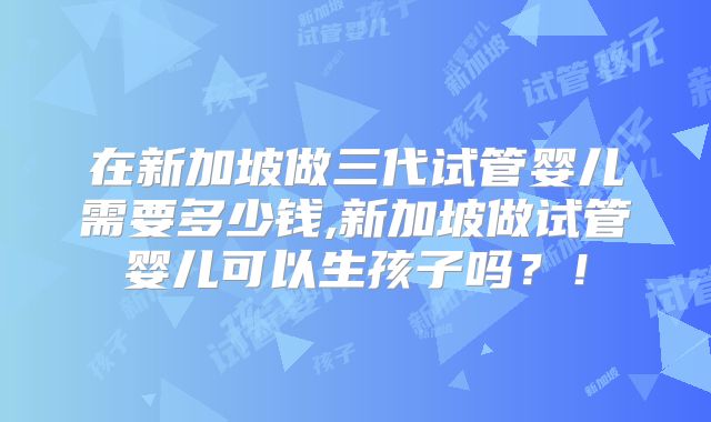 在新加坡做三代试管婴儿需要多少钱,新加坡做试管婴儿可以生孩子吗?!