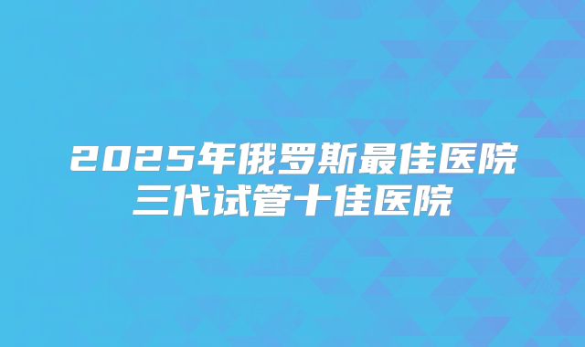 2025年俄罗斯最佳医院三代试管十佳医院