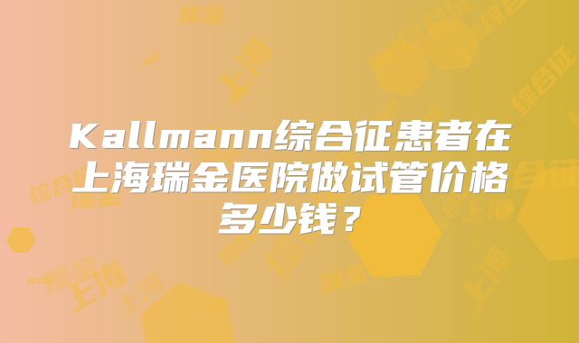 Kallmann综合征患者在上海瑞金医院做试管价格多少钱？