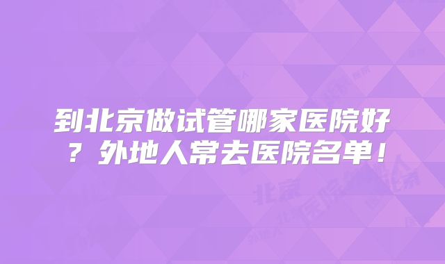 到北京做试管哪家医院好？外地人常去医院名单！
